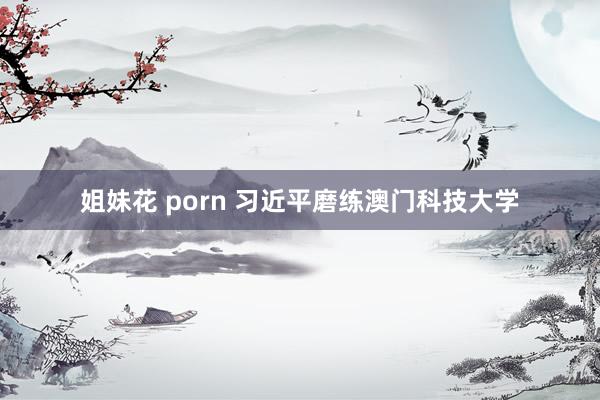 姐妹花 porn 习近平磨练澳门科技大学