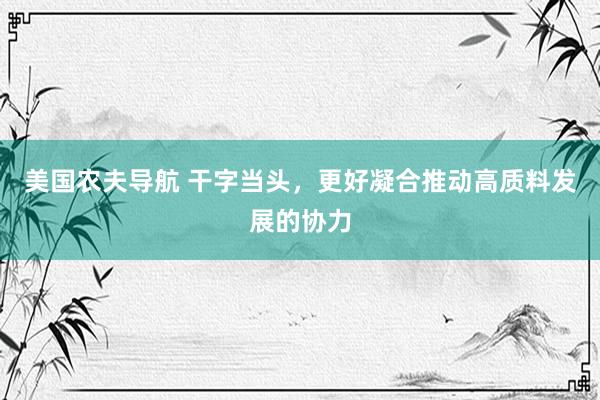 美国农夫导航 干字当头，更好凝合推动高质料发展的协力