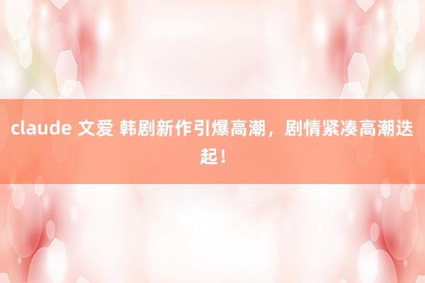 claude 文爱 韩剧新作引爆高潮，剧情紧凑高潮迭起！