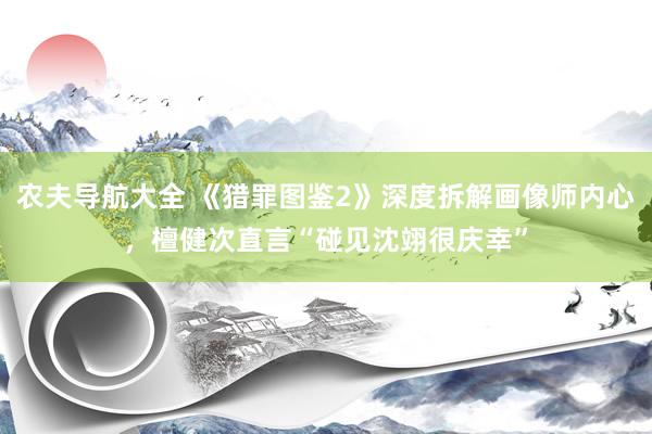 农夫导航大全 《猎罪图鉴2》深度拆解画像师内心，檀健次直言“碰见沈翊很庆幸”