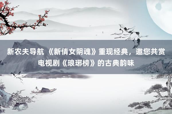 新农夫导航 《新倩女阴魂》重现经典，邀您共赏电视剧《琅琊榜》的古典韵味