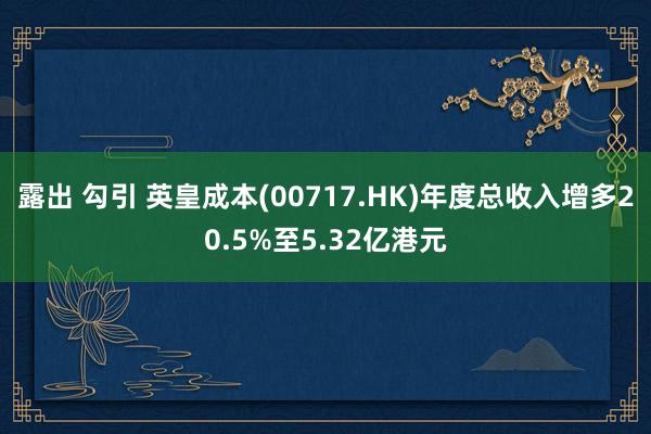 露出 勾引 英皇成本(00717.HK)年度总收入增多20.5%至5.32亿港元