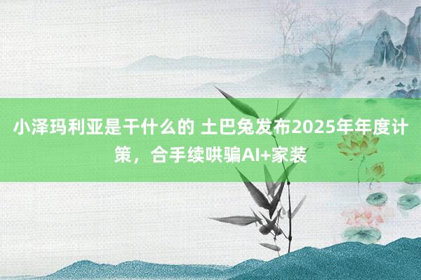小泽玛利亚是干什么的 土巴兔发布2025年年度计策，合手续哄骗AI+家装