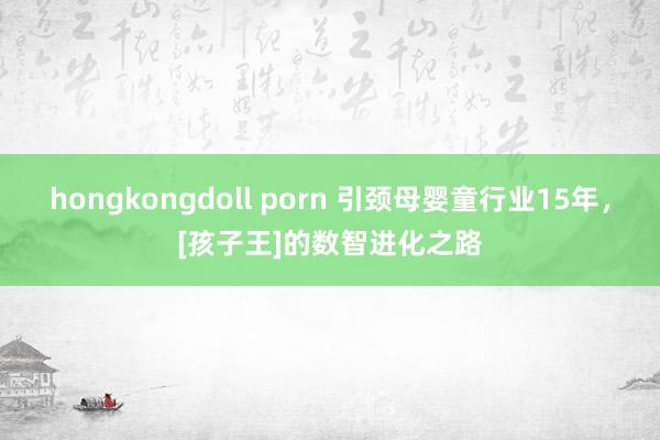 hongkongdoll porn 引颈母婴童行业15年，[孩子王]的数智进化之路
