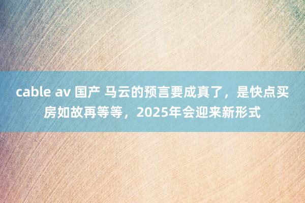cable av 国产 马云的预言要成真了，是快点买房如故再等等，2025年会迎来新形式