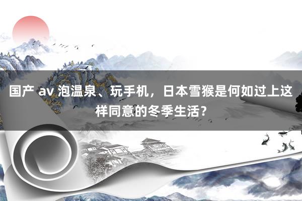 国产 av 泡温泉、玩手机，日本雪猴是何如过上这样同意的冬季生活？