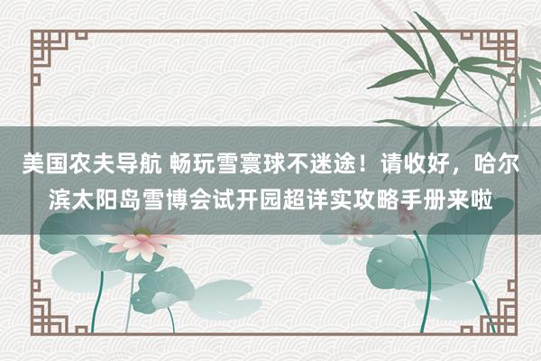 美国农夫导航 畅玩雪寰球不迷途！请收好，哈尔滨太阳岛雪博会试开园超详实攻略手册来啦