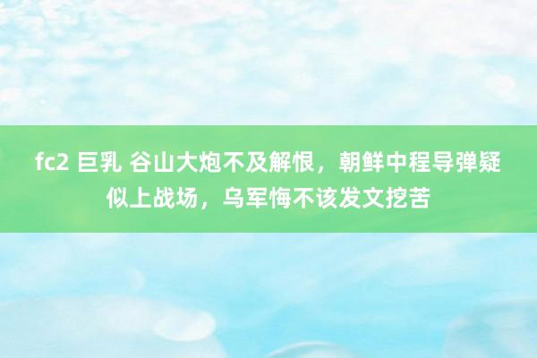 fc2 巨乳 谷山大炮不及解恨，朝鲜中程导弹疑似上战场，乌军悔不该发文挖苦