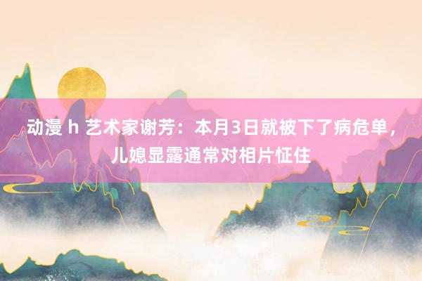 动漫 h 艺术家谢芳：本月3日就被下了病危单，儿媳显露通常对相片怔住