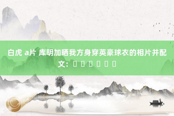白虎 a片 库明加晒我方身穿英豪球衣的相片并配文：✌️✌️✌️