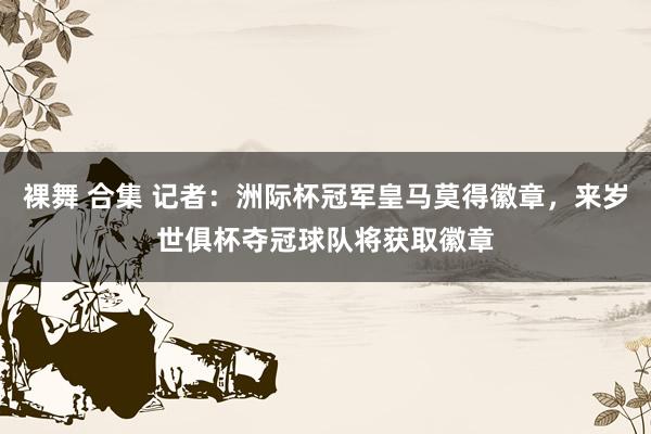 裸舞 合集 记者：洲际杯冠军皇马莫得徽章，来岁世俱杯夺冠球队将获取徽章