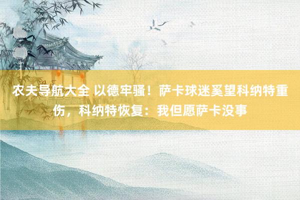 农夫导航大全 以德牢骚！萨卡球迷奚望科纳特重伤，科纳特恢复：我但愿萨卡没事