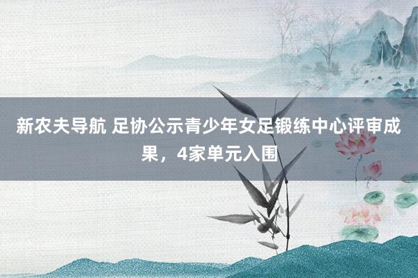 新农夫导航 足协公示青少年女足锻练中心评审成果，4家单元入围