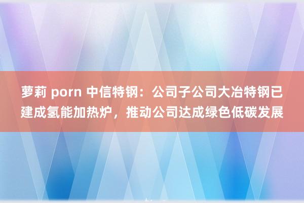 萝莉 porn 中信特钢：公司子公司大冶特钢已建成氢能加热炉，推动公司达成绿色低碳发展