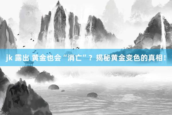 jk 露出 黄金也会“消亡”？揭秘黄金变色的真相！