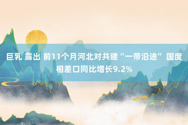 巨乳 露出 前11个月河北对共建“一带沿途” 国度相差口同比增长9.2%
