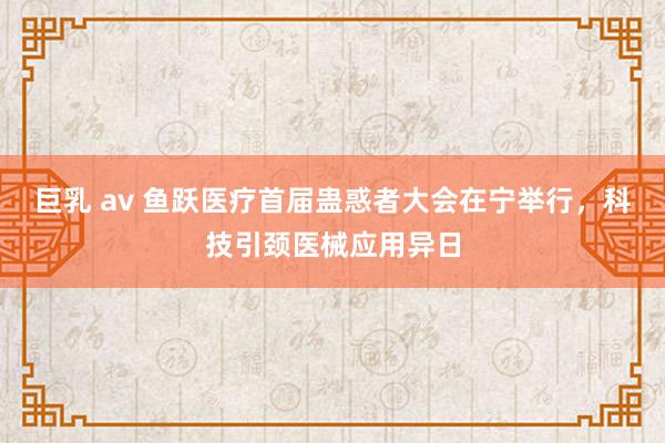 巨乳 av 鱼跃医疗首届蛊惑者大会在宁举行，科技引颈医械应用异日