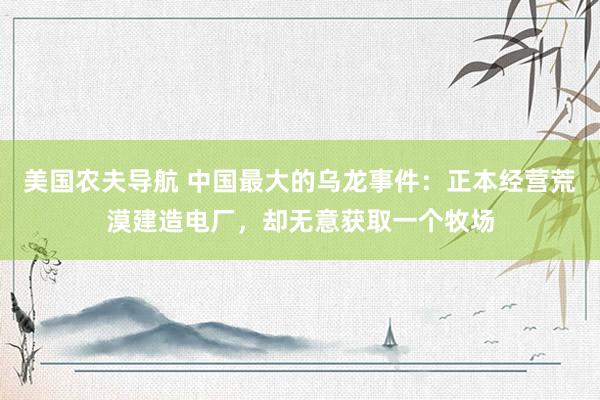美国农夫导航 中国最大的乌龙事件：正本经营荒漠建造电厂，却无意获取一个牧场
