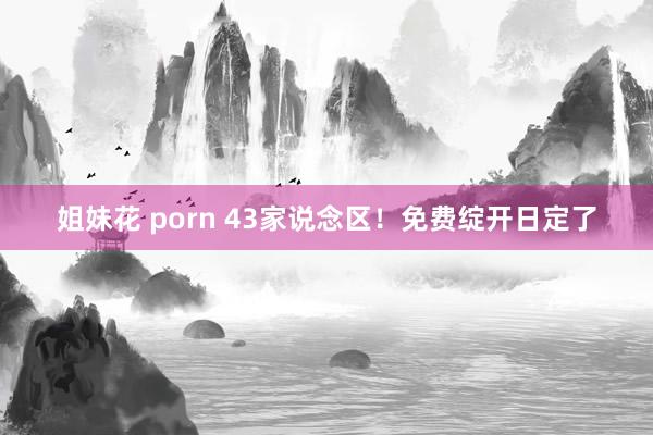 姐妹花 porn 43家说念区！免费绽开日定了