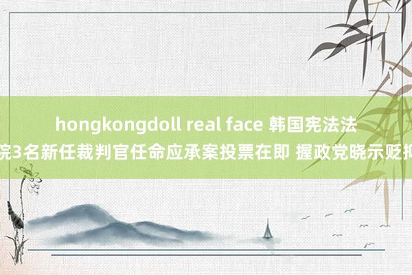 hongkongdoll real face 韩国宪法法院3名新任裁判官任命应承案投票在即 握政党晓示贬抑