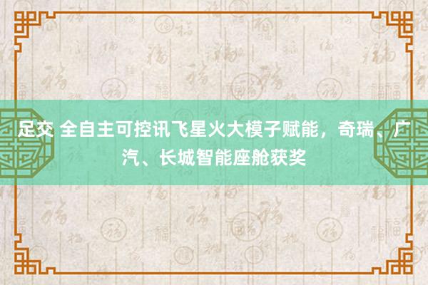 足交 全自主可控讯飞星火大模子赋能，奇瑞、广汽、长城智能座舱获奖