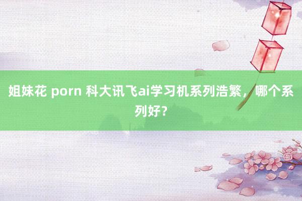 姐妹花 porn 科大讯飞ai学习机系列浩繁，哪个系列好？