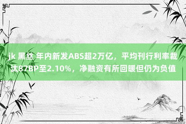 jk 黑丝 年内新发ABS超2万亿，平均刊行利率裁汰87BP至2.10%，净融资有所回暖但仍为负值