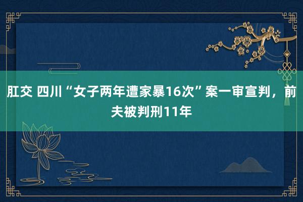 肛交 四川“女子两年遭家暴16次”案一审宣判，前夫被判刑11年