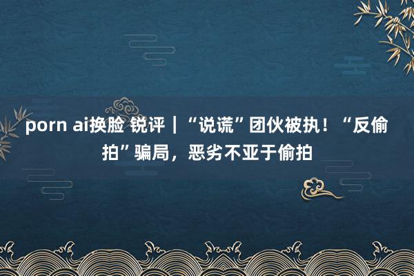 porn ai换脸 锐评｜“说谎”团伙被执！“反偷拍”骗局，恶劣不亚于偷拍