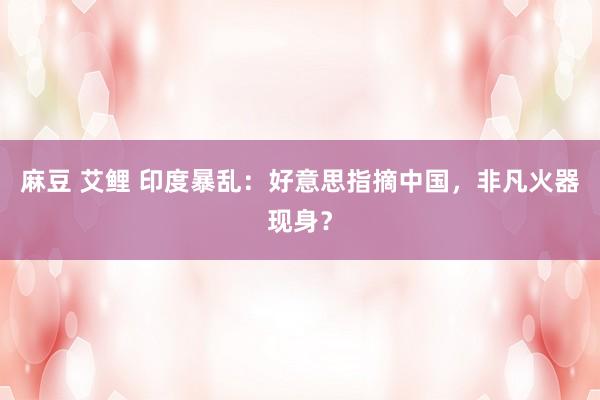 麻豆 艾鲤 印度暴乱：好意思指摘中国，非凡火器现身？