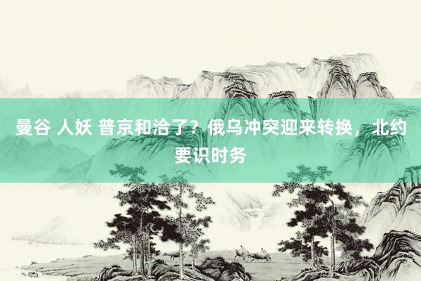 曼谷 人妖 普京和洽了？俄乌冲突迎来转换，北约要识时务