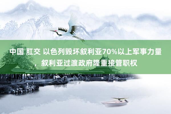 中国 肛交 以色列毁坏叙利亚70%以上军事力量，叙利亚过渡政府隆重接管职权
