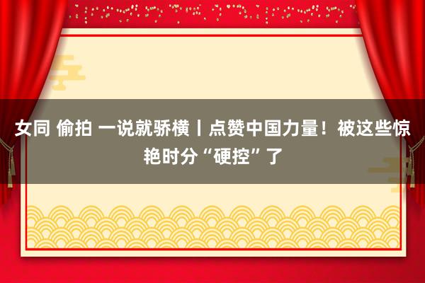女同 偷拍 一说就骄横丨点赞中国力量！被这些惊艳时分“硬控”了