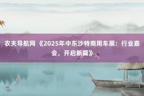 农夫导航网 《2025年中东沙特商用车展：行业嘉会，开启新篇》