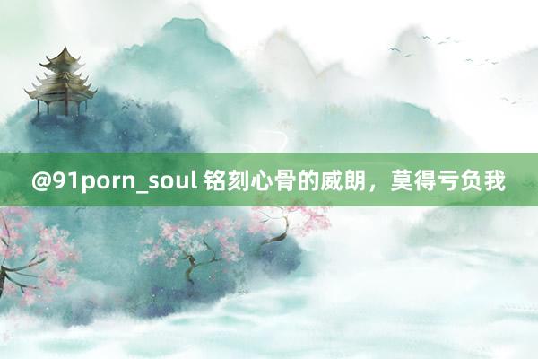 @91porn_soul 铭刻心骨的威朗，莫得亏负我