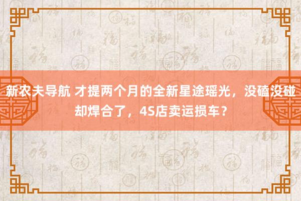 新农夫导航 才提两个月的全新星途瑶光，没磕没碰却焊合了，4S店卖运损车？