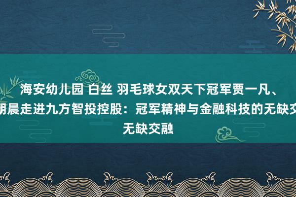 海安幼儿园 白丝 羽毛球女双天下冠军贾一凡、陈朝晨走进九方智投控股：冠军精神与金融科技的无缺交融