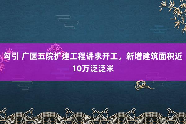 勾引 广医五院扩建工程讲求开工，新增建筑面积近10万泛泛米