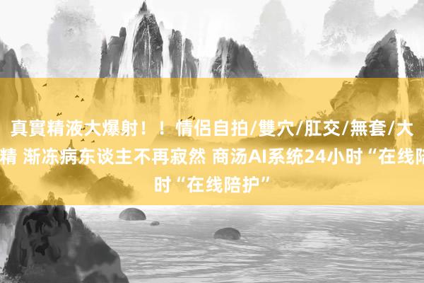 真實精液大爆射！！情侶自拍/雙穴/肛交/無套/大量噴精 渐冻病东谈主不再寂然 商汤AI系统24小时“在线陪护”