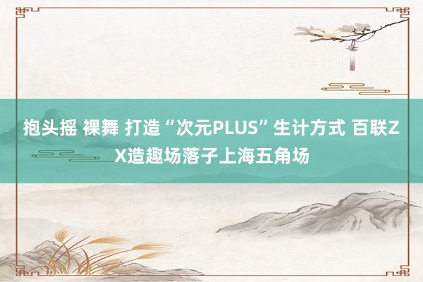 抱头摇 裸舞 打造“次元PLUS”生计方式 百联ZX造趣场落子上海五角场
