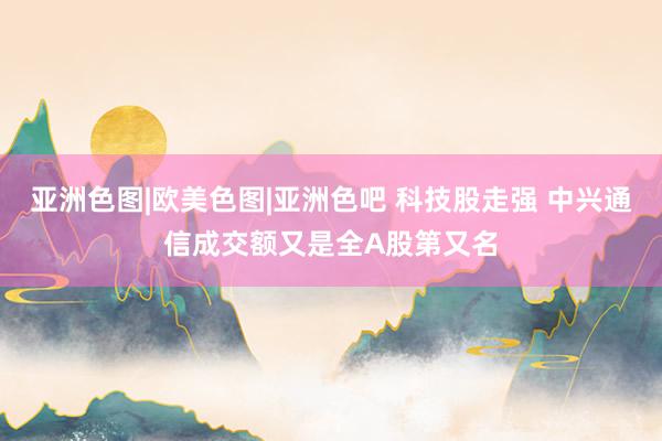 亚洲色图|欧美色图|亚洲色吧 科技股走强 中兴通信成交额又是全A股第又名
