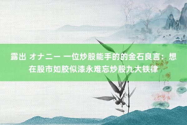 露出 オナニー 一位炒股能手的的金石良言：想在股市如胶似漆永难忘炒股九大铁律