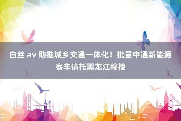 白丝 av 助推城乡交通一体化！批量中通新能源客车请托黑龙江穆棱