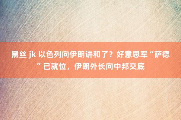 黑丝 jk 以色列向伊朗讲和了？好意思军“萨德”已就位，伊朗外长向中邦交底