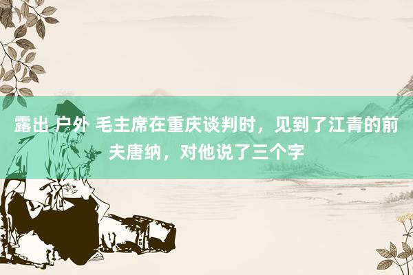 露出 户外 毛主席在重庆谈判时，见到了江青的前夫唐纳，对他说了三个字