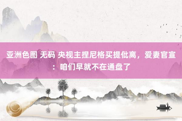 亚洲色图 无码 央视主捏尼格买提仳离，爱妻官宣：咱们早就不在通盘了