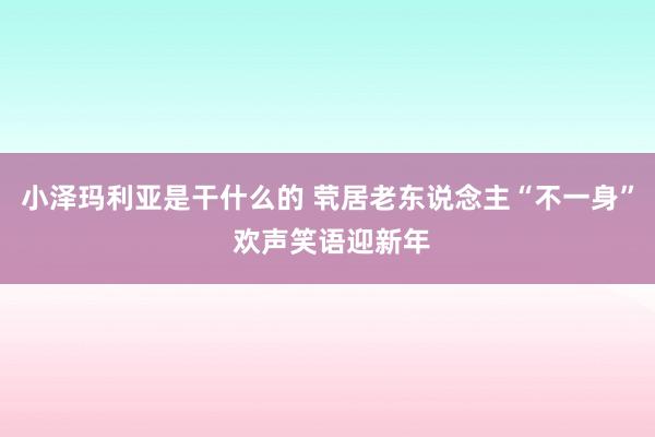 小泽玛利亚是干什么的 茕居老东说念主“不一身” 欢声笑语迎新年