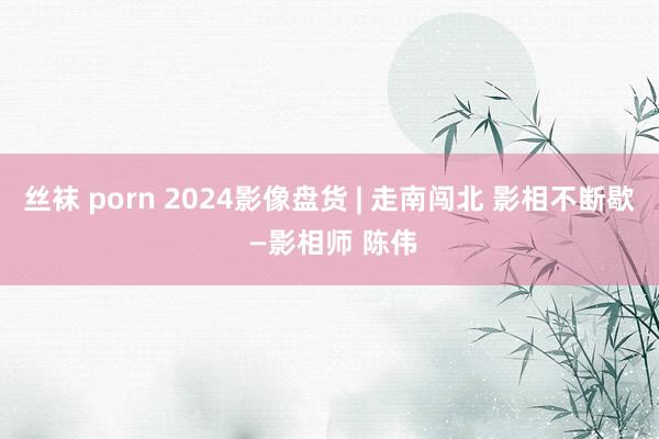 丝袜 porn 2024影像盘货 | 走南闯北 影相不断歇 —影相师 陈伟