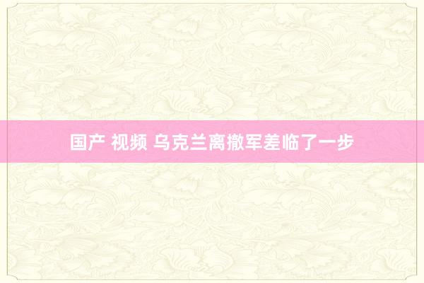 国产 视频 乌克兰离撤军差临了一步