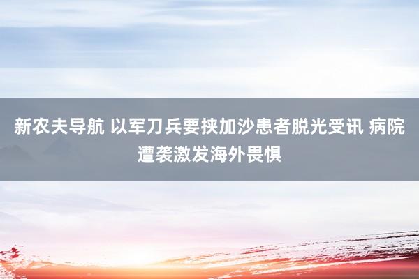 新农夫导航 以军刀兵要挟加沙患者脱光受讯 病院遭袭激发海外畏惧